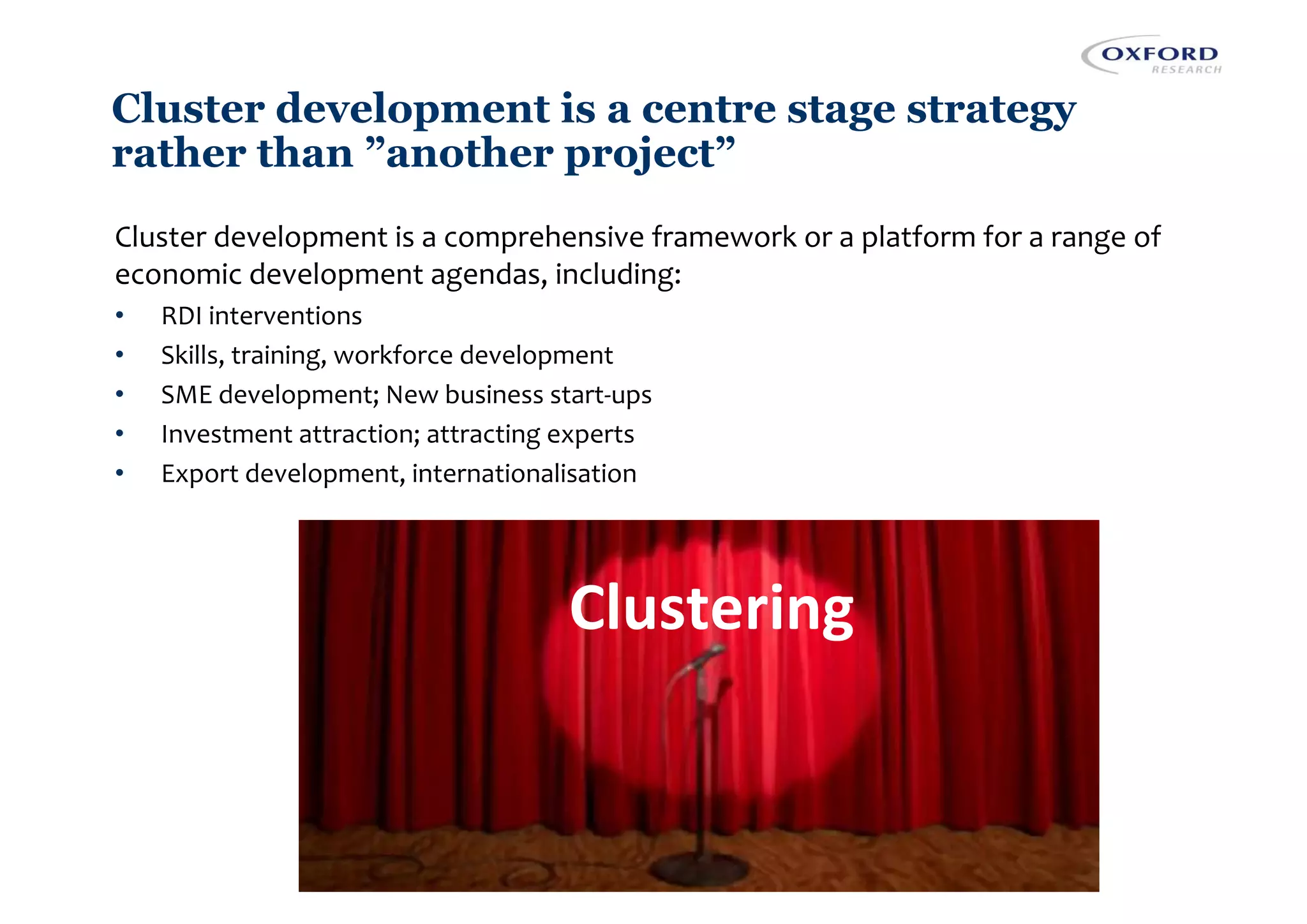 Cluster development is a centre stage strategy
rather than ”another project”
Cluster development is a comprehensive framework or a platform for a range of
economic development agendas, including:
• RDI interventions
• Skills, training, workforce development
• SME development; New business start-ups
• Investment attraction; attracting experts
• Export development, internationalisation
Clustering
 