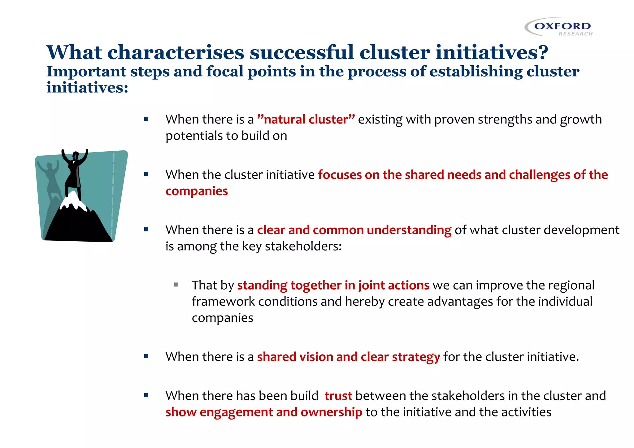 What characterises successful cluster initiatives?
Important steps and focal points in the process of establishing cluster
initiatives:
▪ When there is a ”natural cluster” existing with proven strengths and growth
potentials to build on
▪ When the cluster initiative focuses on the shared needs and challenges of the
companies
▪ When there is a clear and common understanding of what cluster development
is among the key stakeholders:
▪ That by standing together in joint actions we can improve the regional
framework conditions and hereby create advantages for the individual
companies
▪ When there is a shared vision and clear strategy for the cluster initiative.
▪ When there has been build trust between the stakeholders in the cluster and
show engagement and ownership to the initiative and the activities
 