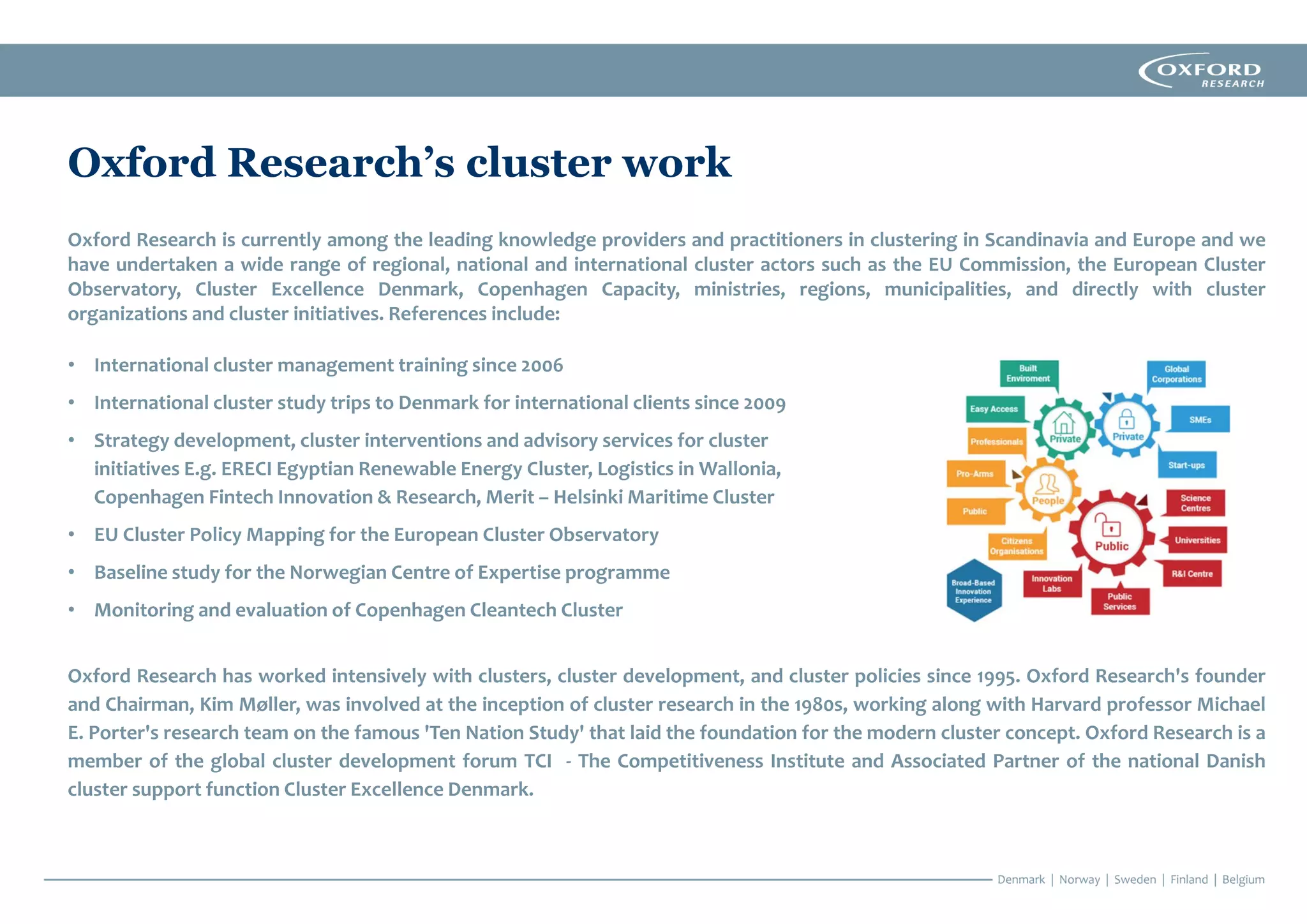 Oxford Research’s cluster work
Oxford Research is currently among the leading knowledge providers and practitioners in clustering in Scandinavia and Europe and we
have undertaken a wide range of regional, national and international cluster actors such as the EU Commission, the European Cluster
Observatory, Cluster Excellence Denmark, Copenhagen Capacity, ministries, regions, municipalities, and directly with cluster
organizations and cluster initiatives. References include:
• International cluster management training since 2006
• International cluster study trips to Denmark for international clients since 2009
• Strategy development, cluster interventions and advisory services for cluster
initiatives E.g. ERECI Egyptian Renewable Energy Cluster, Logistics in Wallonia,
Copenhagen Fintech Innovation & Research, Merit – Helsinki Maritime Cluster
• EU Cluster Policy Mapping for the European Cluster Observatory
• Baseline study for the Norwegian Centre of Expertise programme
• Monitoring and evaluation of Copenhagen Cleantech Cluster
Oxford Research has worked intensively with clusters, cluster development, and cluster policies since 1995. Oxford Research's founder
and Chairman, Kim Møller, was involved at the inception of cluster research in the 1980s, working along with Harvard professor Michael
E. Porter's research team on the famous 'Ten Nation Study' that laid the foundation for the modern cluster concept. Oxford Research is a
member of the global cluster development forum TCI - The Competitiveness Institute and Associated Partner of the national Danish
cluster support function Cluster Excellence Denmark.
 