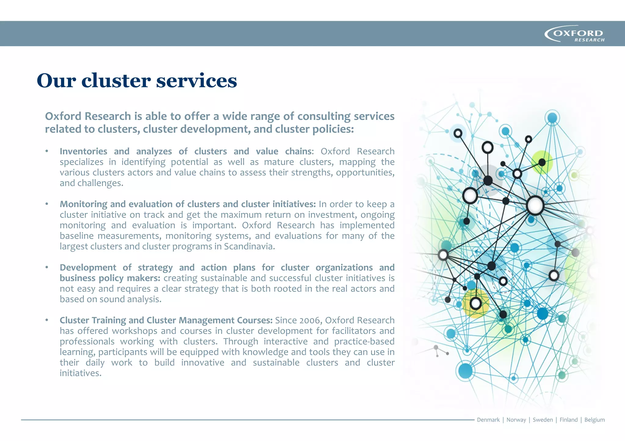 Our cluster services
Oxford Research is able to offer a wide range of consulting services
related to clusters, cluster development, and cluster policies:
• Inventories and analyzes of clusters and value chains: Oxford Research
specializes in identifying potential as well as mature clusters, mapping the
various clusters actors and value chains to assess their strengths, opportunities,
and challenges.
• Monitoring and evaluation of clusters and cluster initiatives: In order to keep a
cluster initiative on track and get the maximum return on investment, ongoing
monitoring and evaluation is important. Oxford Research has implemented
baseline measurements, monitoring systems, and evaluations for many of the
largest clusters and cluster programs in Scandinavia.
• Development of strategy and action plans for cluster organizations and
business policy makers: creating sustainable and successful cluster initiatives is
not easy and requires a clear strategy that is both rooted in the real actors and
based on sound analysis.
• Cluster Training and Cluster Management Courses: Since 2006, Oxford Research
has offered workshops and courses in cluster development for facilitators and
professionals working with clusters. Through interactive and practice-based
learning, participants will be equipped with knowledge and tools they can use in
their daily work to build innovative and sustainable clusters and cluster
initiatives.
 