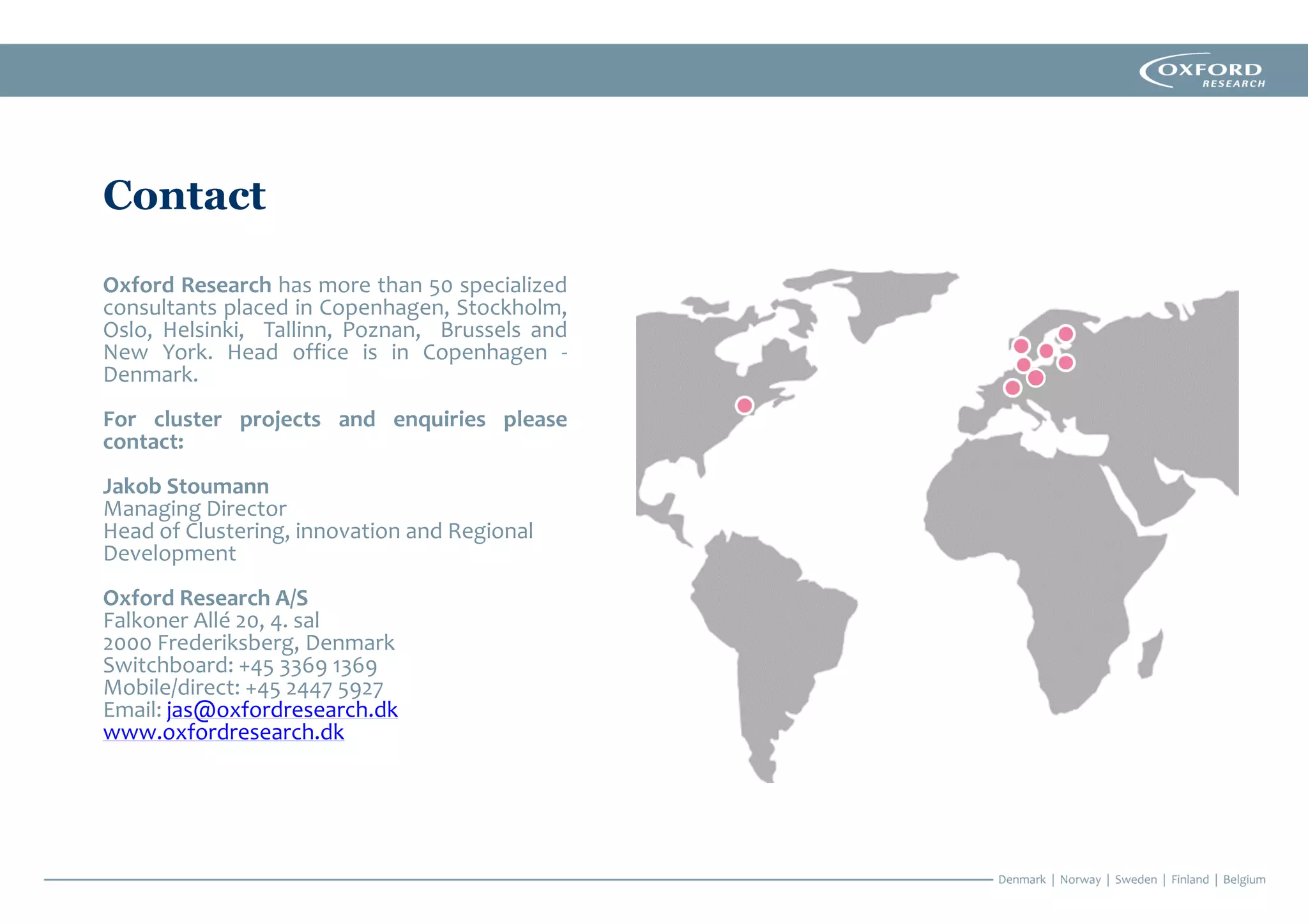 Contact
Oxford Research has more than 50 specialized
consultants placed in Copenhagen, Stockholm,
Oslo, Helsinki, Tallinn, Poznan, Brussels and
New York. Head office is in Copenhagen -
Denmark.
For cluster projects and enquiries please
contact:
Jakob Stoumann
Managing Director
Head of Clustering, innovation and Regional
Development
Oxford Research A/S
Falkoner Allé 20, 4. sal
2000 Frederiksberg, Denmark
Switchboard: +45 3369 1369
Mobile/direct: +45 2447 5927
Email: jas@oxfordresearch.dk
www.oxfordresearch.dk
 