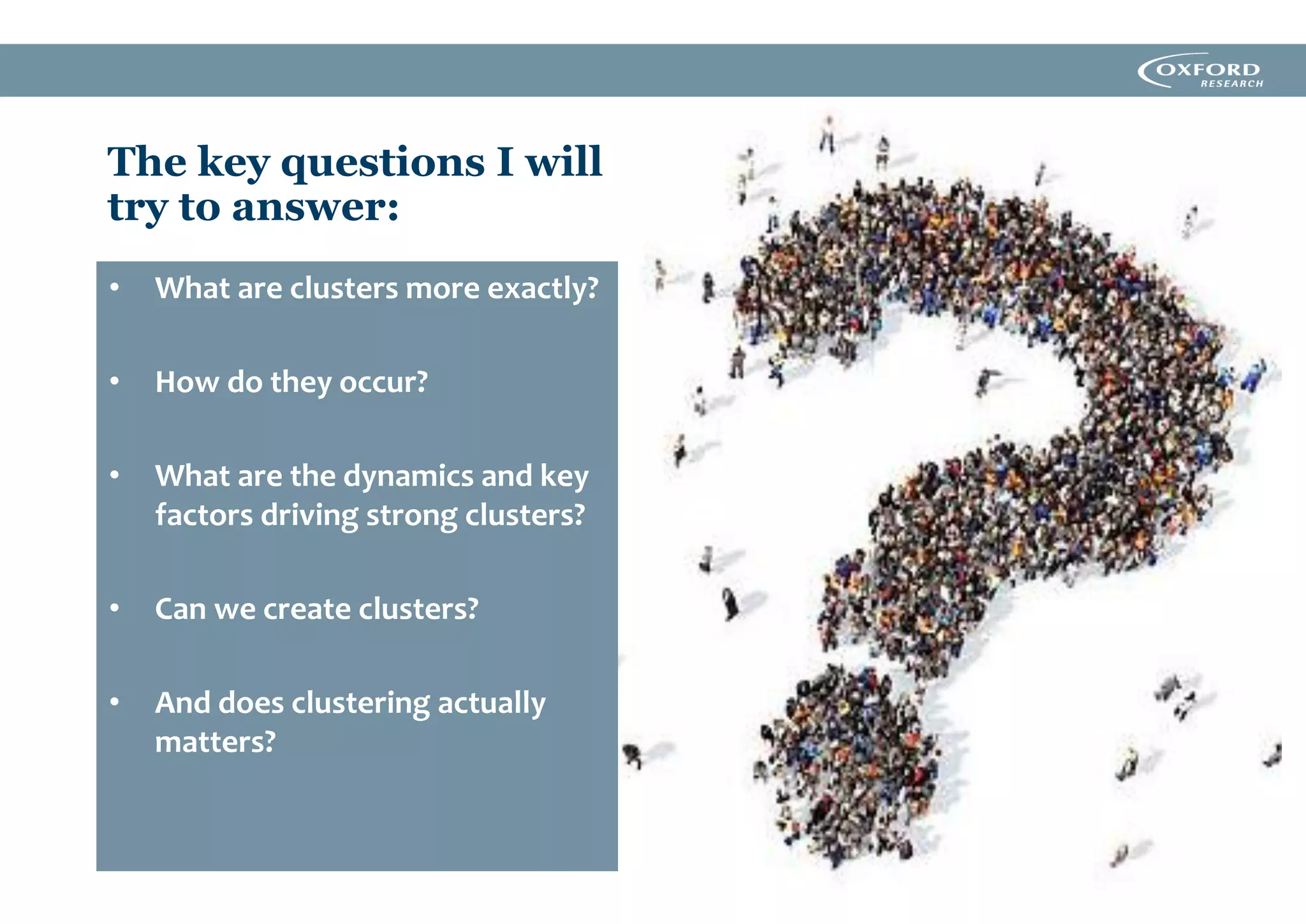 The key questions I will
try to answer:
• What are clusters more exactly?
• How do they occur?
• What are the dynamics and key
factors driving strong clusters?
• Can we create clusters?
• And does clustering actually
matters?
 