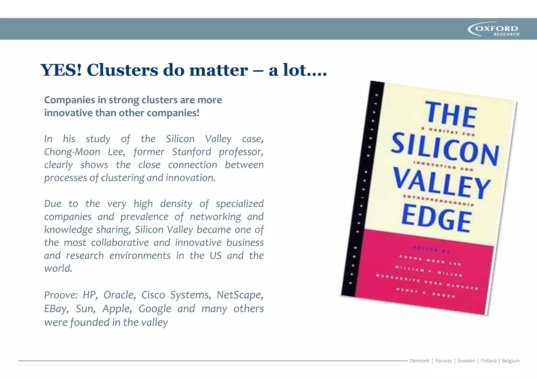 Companies in strong clusters are more
innovative than other companies!
In his study of the Silicon Valley case,
Chong‐Moon Lee, former Stanford professor,
clearly shows the close connection between
processes of clustering and innovation.
Due to the very high density of specialized
companies and prevalence of networking and
knowledge sharing, Silicon Valley became one of
the most collaborative and innovative business
and research environments in the US and the
world.
Proove: HP, Oracle, Cisco Systems, NetScape,
EBay, Sun, Apple, Google and many others
were founded in the valley
YES! Clusters do matter – a lot….
 