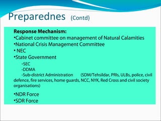 Preparednes (Contd)
Response Mechanism:
•Cabinet committee on management of Natural Calamities
•National Crisis Management Committee
• NEC
•State Government
-SEC
-DDMA
-Sub-district Administration (SDM/Tehsildar, PRIs, ULBs, police, civil
defence, fire services, home guards, NCC, NYK, Red Cross and civil society
organisations)
•NDR Force
•SDR Force
 