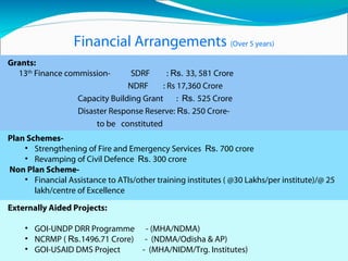 Financial Arrangements (Over 5 years)
Grants:
13th
Finance commission- SDRF : Rs. 33, 581 Crore
NDRF : Rs 17,360 Crore
Capacity Building Grant : Rs. 525 Crore
Disaster Response Reserve: Rs. 250 Crore-
to be constituted
Revamping of Fire Services (` 87519 crore to ULBs),apportion of
which available for Fire Services.
Plan Schemes-
• Strengthening of Fire and Emergency Services Rs. 700 crore
• Revamping of Civil Defence Rs. 300 crore
Non Plan Scheme-
• Financial Assistance to ATIs/other training institutes ( @30 Lakhs/per institute)/@ 25
lakh/centre of Excellence
Externally Aided Projects:
• GOI-UNDP DRR Programme - (MHA/NDMA)
• NCRMP ( Rs.1496.71 Crore) - (NDMA/Odisha & AP)
• GOI-USAID DMS Project - (MHA/NIDM/Trg. Institutes)
 