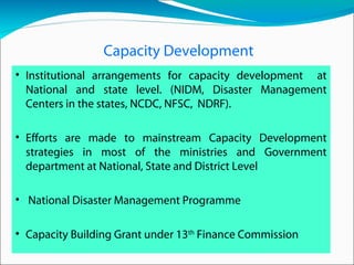 Capacity Development
• Institutional arrangements for capacity development at
National and state level. (NIDM, Disaster Management
Centers in the states, NCDC, NFSC, NDRF).
• Efforts are made to mainstream Capacity Development
strategies in most of the ministries and Government
department at National, State and District Level
• National Disaster Management Programme
• Capacity Building Grant under 13th
Finance Commission
 