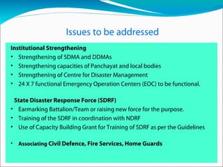 Issues to be addressed
Institutional Strengthening
• Strengthening of SDMA and DDMAs
• Strengthening capacities of Panchayat and local bodies
• Strengthening of Centre for Disaster Management
• 24 X 7 functional Emergency Operation Centers (EOC) to be functional.
State Disaster Response Force (SDRF)
• Earmarking Battalion/Team or raising new force for the purpose.
• Training of the SDRF in coordination with NDRF
• Use of Capacity Building Grant for Training of SDRF as per the Guidelines
• Associating Civil Defence, Fire Services, Home Guards
 