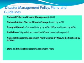 Disaster Management Policy, Plans and
Guidelines
• National Policy on Disaster Management, 2009
• National Action Plan on Climate Change-Issued by MOEF
• Drought Manual –Prepared jointly by MOA/ NIDM and issued by MOA.
• Guidelines- 26 guidelines issued by NDMA. (www.ndma.gov.in)
• National Disaster Management Plan( Cleared by NEC, to be finalised by
NDMA)
• State and District Disaster Management Plans
 