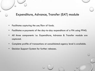 • Facilitates capturing the use/flow of funds.
• Facilitates e-payments of the day-to-day expenditure of a PIA using PFMS.
• All three components i.e. Expenditure, Advance & Transfer module are
captured.
• Complete profile of transactions at consolidated-agency level is available.
• Decision Support System for further releases.
Expenditure, Advance, Transfer (EAT) module
 