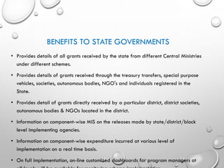 BENEFITS TO STATE GOVERNMENTS
• Provides details of all grants received by the state from different Central Ministries
under different schemes.
• Provides details of grants received through the treasury transfers, special purpose
vehicles, societies, autonomous bodies, NGO's and individuals registered in the
State.
• Provides detail of grants directly received by a particular district, district societies,
autonomous bodies & NGOs located in the district.
• Information on component-wise MIS on the releases made by state/district/block
level implementing agencies.
• Information on component-wise expenditure incurred at various level of
implementation on a real time basis.
• On full implementation, on-line customized dashboards for program managers at
 