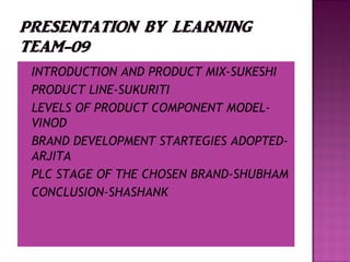  INTRODUCTION AND PRODUCT MIX-SUKESHI
 PRODUCT LINE-SUKURITI
 LEVELS OF PRODUCT COMPONENT MODEL-
VINOD
 BRAND DEVELOPMENT STARTEGIES ADOPTED-
ARJITA
 PLC STAGE OF THE CHOSEN BRAND-SHUBHAM
 CONCLUSION-SHASHANK
 
