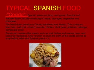 TYPICAL SPANISH FOOD
-"Cocido": Spanish stews (cocidos), are typical of central and
northern Spain, usually consisting of meats, sausages, vegetables and
chickpeas.
The best known variation is Cocido madrileño from Madrid. This combines
beef, ham, salt pork, chorizo, morcilla, chicken, chick peas, potatoes, cabbage,
carrots and onion.
Cocido can contain other meats, such as pork trotters and marrow bone, and
seasonal vegetables. One variation involves the broth of the cocido served as
soup before, often with Spanish pasta in it.

 