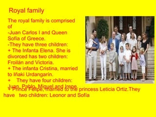 Royal family.
The royal family is comprised
of
-Juan Carlos I and Queen
Sofía of Greece.
-They have three children:
+ The Infanta Elena. She is
divorced has two children:
Froilán and Victoria.
+ The infanta Cristina, married
to Iñaki Urdangarín.
+ They have four children:
Juan, Pablo, Miguel and Irene.
+ Prince Felipe, married to the princess Leticia Ortiz.They
have two children: Leonor and Sofía.

 