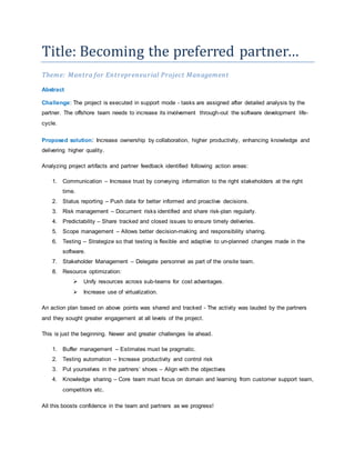 Title: Becoming the preferred partner… 
Theme: Mantra for Entrepreneurial Project Management 
Abstract 
Challenge: The project is executed in support mode - tasks are assigned after detailed analysis by the 
partner. The offshore team needs to increase its involvement through-out the software development life-cycle. 
Proposed solution: Increase ownership by collaboration, higher productivity, enhancing knowledge and 
delivering higher quality. 
Analyzing project artifacts and partner feedback identified following action areas: 
1. Communication – Increase trust by conveying information to the right stakeholders at the right 
time. 
2. Status reporting – Push data for better informed and proactive decisions. 
3. Risk management – Document risks identified and share risk-plan regularly. 
4. Predictability – Share tracked and closed issues to ensure timely deliveries. 
5. Scope management – Allows better decision-making and responsibility sharing. 
6. Testing – Strategize so that testing is flexible and adaptive to un-planned changes made in the 
software. 
7. Stakeholder Management – Delegate personnel as part of the onsite team. 
8. Resource optimization: 
 Unify resources across sub-teams for cost advantages. 
 Increase use of virtualization. 
An action plan based on above points was shared and tracked - The activity was lauded by the partners 
and they sought greater engagement at all levels of the project. 
This is just the beginning. Newer and greater challenges lie ahead. 
1. Buffer management – Estimates must be pragmatic. 
2. Testing automation – Increase productivity and control risk 
3. Put yourselves in the partners’ shoes – Align with the objectives 
4. Knowledge sharing – Core team must focus on domain and learning from customer support team, 
competitors etc. 
All this boosts confidence in the team and partners as we progress! 
 