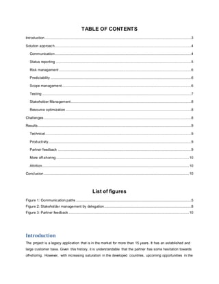 TABLE OF CONTENTS 
Introduction ........................................................................................................................................3 
Solution approach...............................................................................................................................4 
Communication...............................................................................................................................4 
Status reporting ..............................................................................................................................5 
Risk management ...........................................................................................................................6 
Predictability ...................................................................................................................................6 
Scope management ........................................................................................................................6 
Testing ...........................................................................................................................................7 
Stakeholder Management ................................................................................................................8 
Resource optimization .....................................................................................................................8 
Challenges .........................................................................................................................................8 
Results...............................................................................................................................................9 
Technical ........................................................................................................................................9 
Productivity.....................................................................................................................................9 
Partner feedback ............................................................................................................................9 
More off-shoring............................................................................................................................ 10 
Attrition......................................................................................................................................... 10 
Conclusion ....................................................................................................................................... 10 
List of figures 
Figure 1: Communication paths ...........................................................................................................5 
Figure 2: Stakeholder management by delegation.................................................................................8 
Figure 3: Partner feedback ................................................................................................................ 10 
Introduction 
The project is a legacy application that is in the market for more than 15 years. It has an established and 
large customer base. Given this history, it is understandable that the partner has some hesitation towards 
off-shoring. However, with increasing saturation in the developed countries, upcoming opportunities in the 
 
