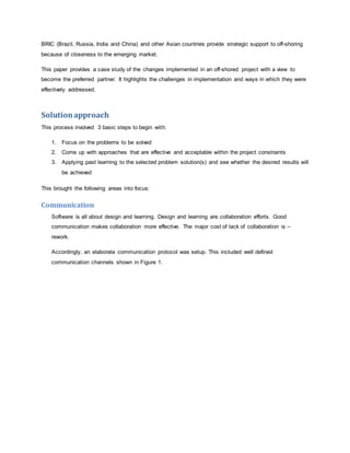 BRIC (Brazil, Russia, India and China) and other Asian countries provide strategic support to off-shoring 
because of closeness to the emerging market. 
This paper provides a case study of the changes implemented in an off-shored project with a view to 
become the preferred partner. It highlights the challenges in implementation and ways in which they were 
effectively addressed. 
Solution approach 
This process involved 3 basic steps to begin with: 
1. Focus on the problems to be solved 
2. Come up with approaches that are effective and acceptable within the project constraints 
3. Applying past learning to the selected problem solution(s) and see whether the desired results will 
be achieved 
This brought the following areas into focus: 
Communication 
Software is all about design and learning. Design and learning are collaboration efforts. Good 
communication makes collaboration more effective. The major cost of lack of collaboration is – 
rework. 
Accordingly, an elaborate communication protocol was setup. This included well defined 
communication channels shown in Figure 1. 
 