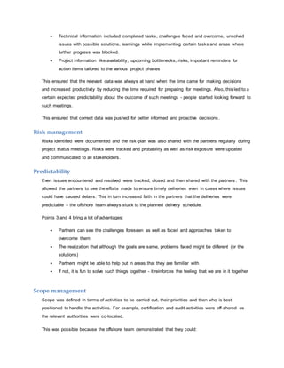  Technical information included completed tasks, challenges faced and overcome, unsolved 
issues with possible solutions, learnings while implementing certain tasks and areas where 
further progress was blocked. 
 Project information like availability, upcoming bottlenecks, risks, important reminders for 
action items tailored to the various project phases 
This ensured that the relevant data was always at hand when the time came for making decisions 
and increased productivity by reducing the time required for preparing for meetings. Also, this led to a 
certain expected predictability about the outcome of such meetings - people started looking forward to 
such meetings. 
This ensured that correct data was pushed for better informed and proactive decisions. 
Risk management 
Risks identified were documented and the risk-plan was also shared with the partners regularly during 
project status meetings. Risks were tracked and probability as well as risk exposure were updated 
and communicated to all stakeholders. 
Predictability 
Even issues encountered and resolved were tracked, closed and then shared with the partners . This 
allowed the partners to see the efforts made to ensure timely deliveries even in cases where issues 
could have caused delays. This in turn increased faith in the partners that the deliveries were 
predictable – the offshore team always stuck to the planned delivery schedule. 
Points 3 and 4 bring a lot of advantages: 
 Partners can see the challenges foreseen as well as faced and approaches taken to 
overcome them 
 The realization that although the goals are same, problems faced might be different (or the 
solutions) 
 Partners might be able to help out in areas that they are familiar with 
 If not, it is fun to solve such things together - it reinforces the feeling that we are in it together 
Scope management 
Scope was defined in terms of activities to be carried out, their priorities and then who is best 
positioned to handle the activities. For example, certification and audit activities were off-shored as 
the relevant authorities were co-located. 
This was possible because the offshore team demonstrated that they could: 
 