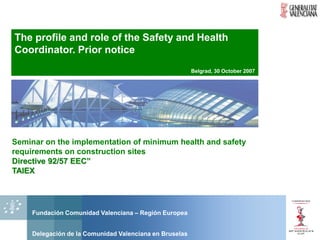 The profile and role of the Safety and Health
Coordinator. Prior notice
                                                        Belgrad, 30 October 2007




Seminar on the implementation of minimum health and safety
requirements on construction sites
Directive 92/57 EEC”
TAIEX




    Fundación Comunidad Valenciana – Región Europea


    Delegación de la Comunidad Valenciana en Bruselas
 
