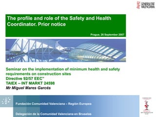 The profile and role of the Safety and Health
Coordinator. Prior notice
                                                    Prague, 26 September 2007




Seminar on the implementation of minimum health and safety
requirements on construction sites
Directive 92/57 EEC”
TAIEX – INT MARKT 24598
Mr Miguel Mares Garcés


    Fundación Comunidad Valenciana – Región Europea


    Delegación de la Comunidad Valenciana en Bruselas
 