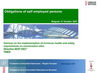 Obligations of self employed persons

                                               Belgrad, 31 October 2007




Seminar on the implementation of minimum health and safety
requirements on construction sites
Directive 92/57 EEC”
TAIEX



    Fundación Comunidad Valenciana – Región Europea     www.uegva.info


    Delegación de la Comunidad Valenciana en Bruselas
 