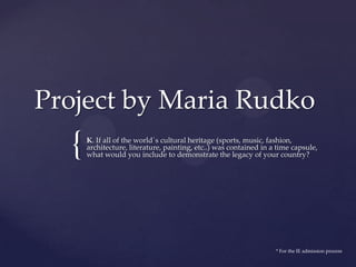 {
Project by Maria Rudko
K. If all of the world´s cultural heritage (sports, music, fashion,
architecture, literature, painting, etc..) was contained in a time capsule,
what would you include to demonstrate the legacy of your country?
* For the IE admission process
 