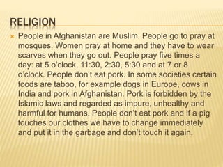 RELIGION
 People in Afghanistan are Muslim. People go to pray at
mosques. Women pray at home and they have to wear
scarves when they go out. People pray five times a
day: at 5 o’clock, 11:30, 2:30, 5:30 and at 7 or 8
o’clock. People don’t eat pork. In some societies certain
foods are taboo, for example dogs in Europe, cows in
India and pork in Afghanistan. Pork is forbidden by the
Islamic laws and regarded as impure, unhealthy and
harmful for humans. People don’t eat pork and if a pig
touches our clothes we have to change immediately
and put it in the garbage and don’t touch it again.
 