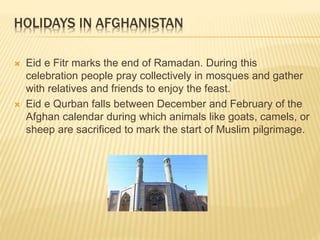 HOLIDAYS IN AFGHANISTAN
 Eid e Fitr marks the end of Ramadan. During this
celebration people pray collectively in mosques and gather
with relatives and friends to enjoy the feast.
 Eid e Qurban falls between December and February of the
Afghan calendar during which animals like goats, camels, or
sheep are sacrificed to mark the start of Muslim pilgrimage.
 