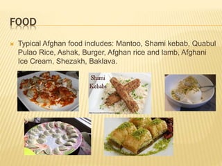 FOOD
 Typical Afghan food includes: Mantoo, Shami kebab, Quabul
Pulao Rice, Ashak, Burger, Afghan rice and lamb, Afghani
Ice Cream, Shezakh, Baklava.
 