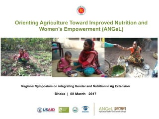 Orienting Agriculture Toward Improved Nutrition and
Women’s Empowerment (ANGeL)
Regional Symposium on integrating Gender and Nutrition in Ag Extension
Dhaka | 08 March 2017
 