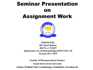 Seminar Presentation
on
Assignment Work
Faculty of Pharmaceutical Sciences
Assam down town University
Sankar Madhab Path, Gandhinagar, Panikhaiti, Guwahati-26
Submitted By:
Md. Surut Zaman.
Roll No.-1724025
Registration No.-B.Pharm(Bridge)/01057/2017-18
Session-2017-2019
 
