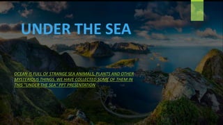 UNDER THE SEA
OCEAN IS FULL OF STRANGE SEA ANIMALS, PLANTS AND OTHER
MYSTERIOUS THINGS. WE HAVE COLLECTED SOME OF THEM IN
THIS ''UNDER THE SEA'' PPT PRESENTATION
 