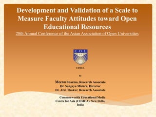 Development and Validation of a Scale to 
Measure Faculty Attitudes toward Open 
Educational Resources 
28th Annual Conference of the Asian Association of Open Universities 
CEMCA 
By 
Meenu Sharma, Research Associate 
Dr. Sanjaya Mishra, Director 
Dr. Atul Thakur, Research Associate 
Commonwealth Educational Media 
Centre for Asia (CEMCA), New Delhi, 
India 
 