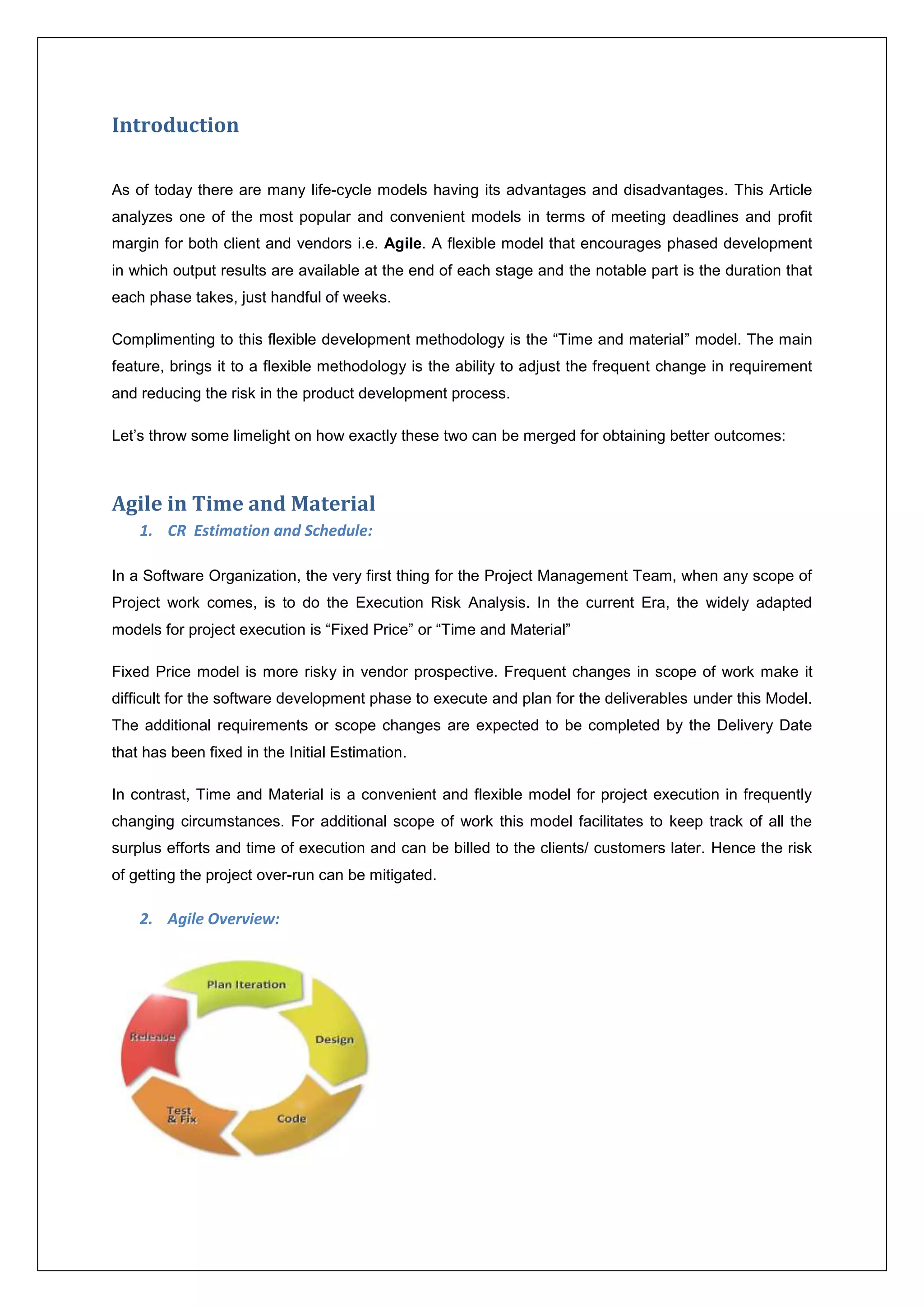 Introduction 
As of today there are many life-cycle models having its advantages and disadvantages. This Article 
analyzes one of the most popular and convenient models in terms of meeting deadlines and profit 
margin for both client and vendors i.e. Agile. A flexible model that encourages phased development 
in which output results are available at the end of each stage and the notable part is the duration that 
each phase takes, just handful of weeks. 
Complimenting to this flexible development methodology is the “Time and material” model. The main 
feature, brings it to a flexible methodology is the ability to adjust the frequent change in requirement 
and reducing the risk in the product development process. 
Let’s throw some limelight on how exactly these two can be merged for obtaining better outcomes: 
Agile in Time and Material 
1. CR Estimation and Schedule: 
In a Software Organization, the very first thing for the Project Management Team, when any scope of 
Project work comes, is to do the Execution Risk Analysis. In the current Era, the widely adapted 
models for project execution is “Fixed Price” or “Time and Material” 
Fixed Price model is more risky in vendor prospective. Frequent changes in scope of work make it 
difficult for the software development phase to execute and plan for the deliverables under this Model. 
The additional requirements or scope changes are expected to be completed by the Delivery Date 
that has been fixed in the Initial Estimation. 
In contrast, Time and Material is a convenient and flexible model for project execution in frequently 
changing circumstances. For additional scope of work this model facilitates to keep track of all the 
surplus efforts and time of execution and can be billed to the clients/ customers later. Hence the risk 
of getting the project over-run can be mitigated. 
2. Agile Overview: 
 