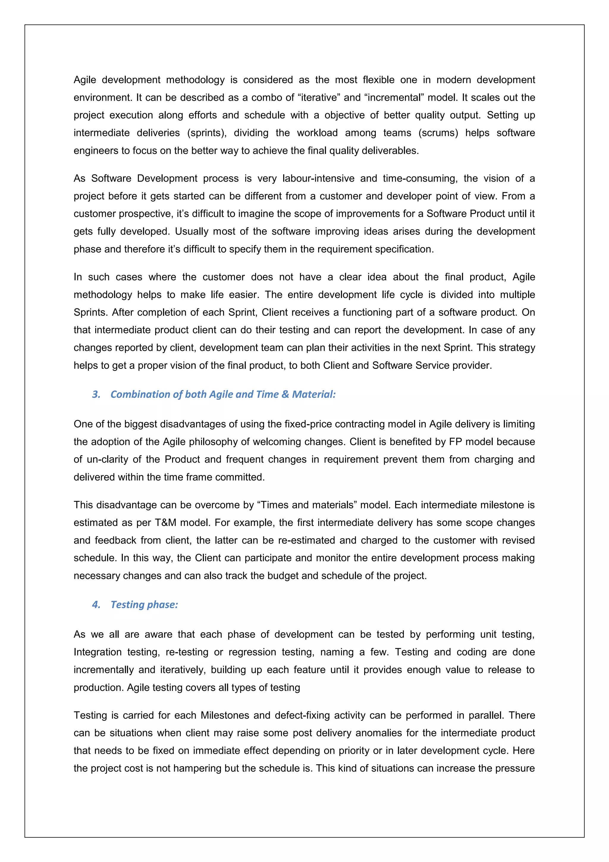 Agile development methodology is considered as the most flexible one in modern development 
environment. It can be described as a combo of “iterative” and “incremental” model. It scales out the 
project execution along efforts and schedule with a objective of better quality output. Setting up 
intermediate deliveries (sprints), dividing the workload among teams (scrums) helps software 
engineers to focus on the better way to achieve the final quality deliverables. 
As Software Development process is very labour-intensive and time-consuming, the vision of a 
project before it gets started can be different from a customer and developer point of view. From a 
customer prospective, it’s difficult to imagine the scope of improvements for a Software Product until it 
gets fully developed. Usually most of the software improving ideas arises during the development 
phase and therefore it’s difficult to specify them in the requirement specification. 
In such cases where the customer does not have a clear idea about the final product, Agile 
methodology helps to make life easier. The entire development life cycle is divided into multiple 
Sprints. After completion of each Sprint, Client receives a functioning part of a software product. On 
that intermediate product client can do their testing and can report the development. In case of any 
changes reported by client, development team can plan their activities in the next Sprint. This strategy 
helps to get a proper vision of the final product, to both Client and Software Service provider. 
3. Combination of both Agile and Time & Material: 
One of the biggest disadvantages of using the fixed-price contracting model in Agile delivery is limiting 
the adoption of the Agile philosophy of welcoming changes. Client is benefited by FP model because 
of un-clarity of the Product and frequent changes in requirement prevent them from charging and 
delivered within the time frame committed. 
This disadvantage can be overcome by “Times and materials” model. Each intermediate milestone is 
estimated as per T&M model. For example, the first intermediate delivery has some scope changes 
and feedback from client, the latter can be re-estimated and charged to the customer with revised 
schedule. In this way, the Client can participate and monitor the entire development process making 
necessary changes and can also track the budget and schedule of the project. 
4. Testing phase: 
As we all are aware that each phase of development can be tested by performing unit testing, 
Integration testing, re-testing or regression testing, naming a few. Testing and coding are done 
incrementally and iteratively, building up each feature until it provides enough value to release to 
production. Agile testing covers all types of testing 
Testing is carried for each Milestones and defect-fixing activity can be performed in parallel. There 
can be situations when client may raise some post delivery anomalies for the intermediate product 
that needs to be fixed on immediate effect depending on priority or in later development cycle. Here 
the project cost is not hampering but the schedule is. This kind of situations can increase the pressure 
 