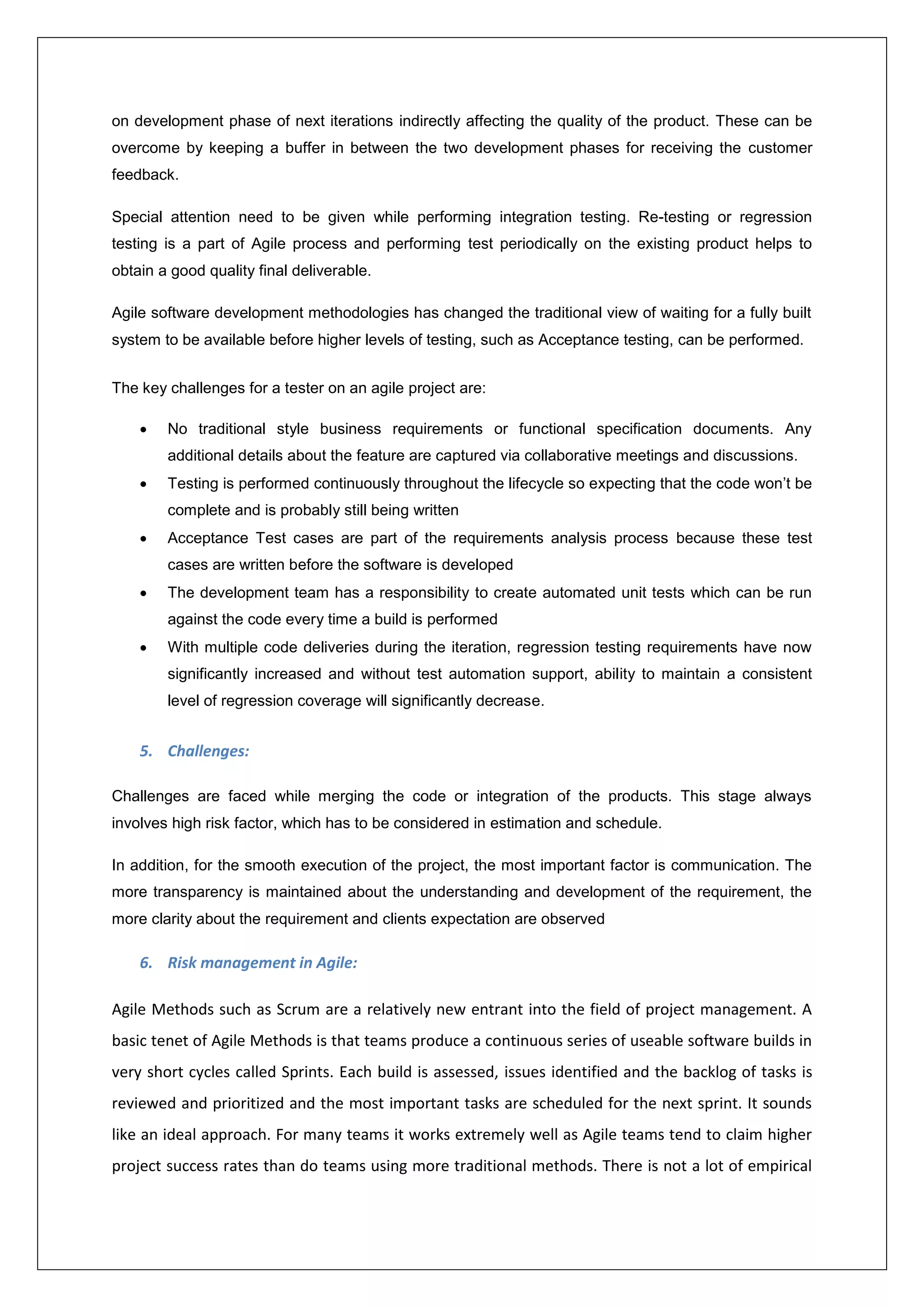 on development phase of next iterations indirectly affecting the quality of the product. These can be 
overcome by keeping a buffer in between the two development phases for receiving the customer 
feedback. 
Special attention need to be given while performing integration testing. Re-testing or regression 
testing is a part of Agile process and performing test periodically on the existing product helps to 
obtain a good quality final deliverable. 
Agile software development methodologies has changed the traditional view of waiting for a fully built 
system to be available before higher levels of testing, such as Acceptance testing, can be performed. 
The key challenges for a tester on an agile project are: 
 No traditional style business requirements or functional specification documents. Any 
additional details about the feature are captured via collaborative meetings and discussions. 
 Testing is performed continuously throughout the lifecycle so expecting that the code won’t be 
complete and is probably still being written 
 Acceptance Test cases are part of the requirements analysis process because these test 
cases are written before the software is developed 
 The development team has a responsibility to create automated unit tests which can be run 
against the code every time a build is performed 
 With multiple code deliveries during the iteration, regression testing requirements have now 
significantly increased and without test automation support, ability to maintain a consistent 
level of regression coverage will significantly decrease. 
5. Challenges: 
Challenges are faced while merging the code or integration of the products. This stage always 
involves high risk factor, which has to be considered in estimation and schedule. 
In addition, for the smooth execution of the project, the most important factor is communication. The 
more transparency is maintained about the understanding and development of the requirement, the 
more clarity about the requirement and clients expectation are observed 
6. Risk management in Agile: 
Agile Methods such as Scrum are a relatively new entrant into the field of project management. A 
basic tenet of Agile Methods is that teams produce a continuous series of useable software builds in 
very short cycles called Sprints. Each build is assessed, issues identified and the backlog of tasks is 
reviewed and prioritized and the most important tasks are scheduled for the next sprint. It sounds 
like an ideal approach. For many teams it works extremely well as Agile teams tend to claim higher 
project success rates than do teams using more traditional methods. There is not a lot of empirical 
 
