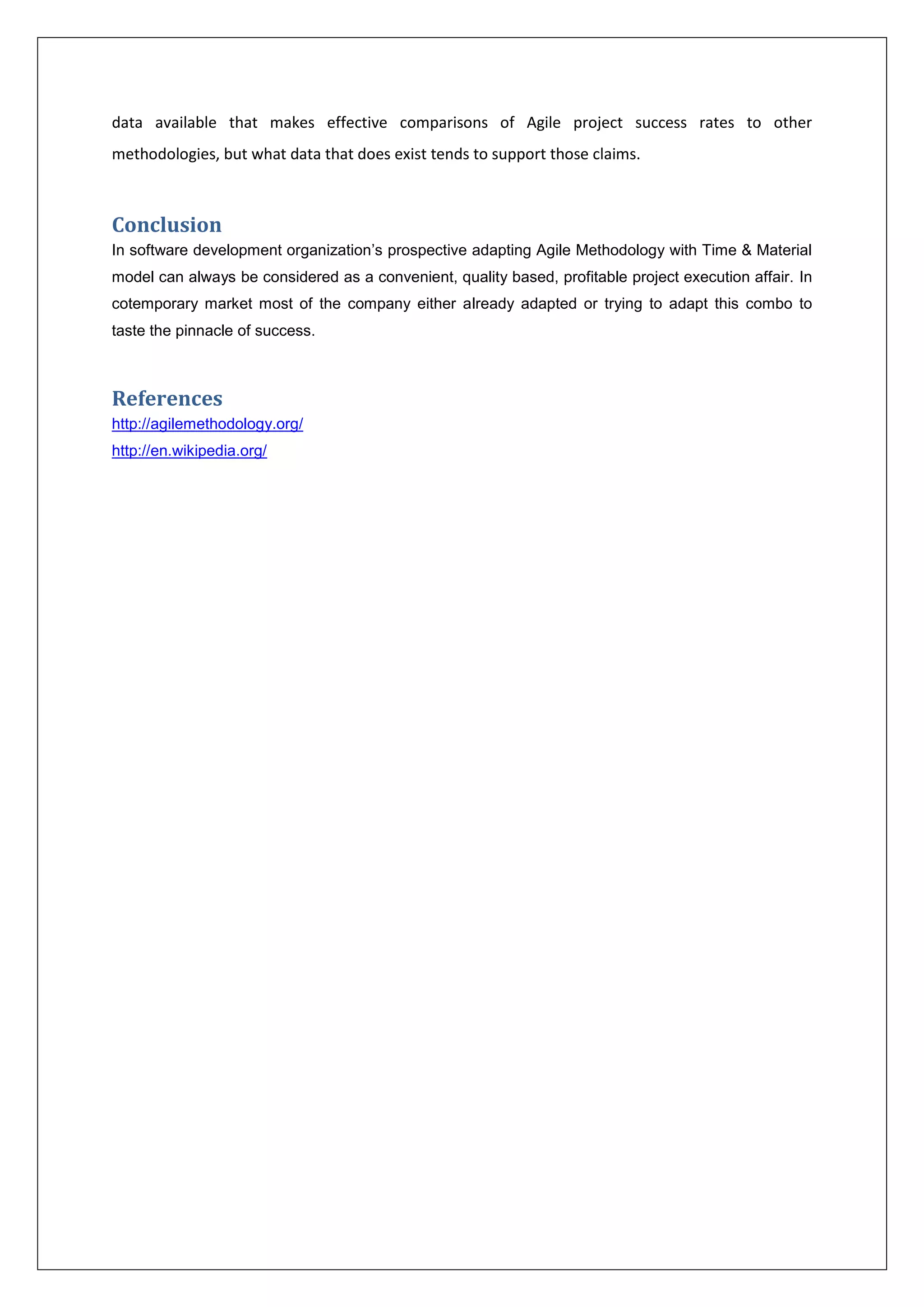 data available that makes effective comparisons of Agile project success rates to other 
methodologies, but what data that does exist tends to support those claims. 
Conclusion 
In software development organization’s prospective adapting Agile Methodology with Time & Material 
model can always be considered as a convenient, quality based, profitable project execution affair. In 
cotemporary market most of the company either already adapted or trying to adapt this combo to 
taste the pinnacle of success. 
References 
http://agilemethodology.org/ 
http://en.wikipedia.org/ 
