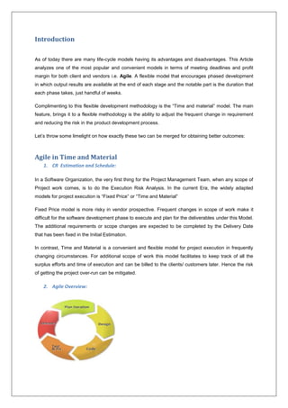 Introduction 
As of today there are many life-cycle models having its advantages and disadvantages. This Article 
analyzes one of the most popular and convenient models in terms of meeting deadlines and profit 
margin for both client and vendors i.e. Agile. A flexible model that encourages phased development 
in which output results are available at the end of each stage and the notable part is the duration that 
each phase takes, just handful of weeks. 
Complimenting to this flexible development methodology is the “Time and material” model. The main 
feature, brings it to a flexible methodology is the ability to adjust the frequent change in requirement 
and reducing the risk in the product development process. 
Let’s throw some limelight on how exactly these two can be merged for obtaining better outcomes: 
Agile in Time and Material 
1. CR Estimation and Schedule: 
In a Software Organization, the very first thing for the Project Management Team, when any scope of 
Project work comes, is to do the Execution Risk Analysis. In the current Era, the widely adapted 
models for project execution is “Fixed Price” or “Time and Material” 
Fixed Price model is more risky in vendor prospective. Frequent changes in scope of work make it 
difficult for the software development phase to execute and plan for the deliverables under this Model. 
The additional requirements or scope changes are expected to be completed by the Delivery Date 
that has been fixed in the Initial Estimation. 
In contrast, Time and Material is a convenient and flexible model for project execution in frequently 
changing circumstances. For additional scope of work this model facilitates to keep track of all the 
surplus efforts and time of execution and can be billed to the clients/ customers later. Hence the risk 
of getting the project over-run can be mitigated. 
2. Agile Overview: 
 