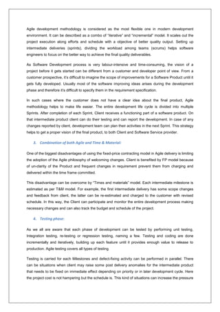 Agile development methodology is considered as the most flexible one in modern development 
environment. It can be described as a combo of “iterative” and “incremental” model. It scales out the 
project execution along efforts and schedule with a objective of better quality output. Setting up 
intermediate deliveries (sprints), dividing the workload among teams (scrums) helps software 
engineers to focus on the better way to achieve the final quality deliverables. 
As Software Development process is very labour-intensive and time-consuming, the vision of a 
project before it gets started can be different from a customer and developer point of view. From a 
customer prospective, it’s difficult to imagine the scope of improvements for a Software Product until it 
gets fully developed. Usually most of the software improving ideas arises during the development 
phase and therefore it’s difficult to specify them in the requirement specification. 
In such cases where the customer does not have a clear idea about the final product, Agile 
methodology helps to make life easier. The entire development life cycle is divided into multiple 
Sprints. After completion of each Sprint, Client receives a functioning part of a software product. On 
that intermediate product client can do their testing and can report the development. In case of any 
changes reported by client, development team can plan their activities in the next Sprint. This strategy 
helps to get a proper vision of the final product, to both Client and Software Service provider. 
3. Combination of both Agile and Time & Material: 
One of the biggest disadvantages of using the fixed-price contracting model in Agile delivery is limiting 
the adoption of the Agile philosophy of welcoming changes. Client is benefited by FP model because 
of un-clarity of the Product and frequent changes in requirement prevent them from charging and 
delivered within the time frame committed. 
This disadvantage can be overcome by “Times and materials” model. Each intermediate milestone is 
estimated as per T&M model. For example, the first intermediate delivery has some scope changes 
and feedback from client, the latter can be re-estimated and charged to the customer with revised 
schedule. In this way, the Client can participate and monitor the entire development process making 
necessary changes and can also track the budget and schedule of the project. 
4. Testing phase: 
As we all are aware that each phase of development can be tested by performing unit testing, 
Integration testing, re-testing or regression testing, naming a few. Testing and coding are done 
incrementally and iteratively, building up each feature until it provides enough value to release to 
production. Agile testing covers all types of testing 
Testing is carried for each Milestones and defect-fixing activity can be performed in parallel. There 
can be situations when client may raise some post delivery anomalies for the intermediate product 
that needs to be fixed on immediate effect depending on priority or in later development cycle. Here 
the project cost is not hampering but the schedule is. This kind of situations can increase the pressure 
 