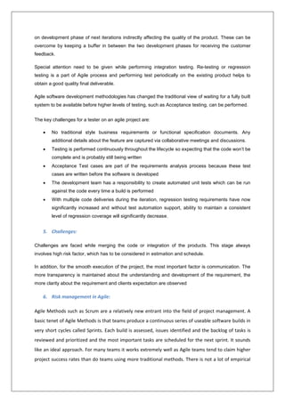 on development phase of next iterations indirectly affecting the quality of the product. These can be 
overcome by keeping a buffer in between the two development phases for receiving the customer 
feedback. 
Special attention need to be given while performing integration testing. Re-testing or regression 
testing is a part of Agile process and performing test periodically on the existing product helps to 
obtain a good quality final deliverable. 
Agile software development methodologies has changed the traditional view of waiting for a fully built 
system to be available before higher levels of testing, such as Acceptance testing, can be performed. 
The key challenges for a tester on an agile project are: 
 No traditional style business requirements or functional specification documents. Any 
additional details about the feature are captured via collaborative meetings and discussions. 
 Testing is performed continuously throughout the lifecycle so expecting that the code won’t be 
complete and is probably still being written 
 Acceptance Test cases are part of the requirements analysis process because these test 
cases are written before the software is developed 
 The development team has a responsibility to create automated unit tests which can be run 
against the code every time a build is performed 
 With multiple code deliveries during the iteration, regression testing requirements have now 
significantly increased and without test automation support, ability to maintain a consistent 
level of regression coverage will significantly decrease. 
5. Challenges: 
Challenges are faced while merging the code or integration of the products. This stage always 
involves high risk factor, which has to be considered in estimation and schedule. 
In addition, for the smooth execution of the project, the most important factor is communication. The 
more transparency is maintained about the understanding and development of the requirement, the 
more clarity about the requirement and clients expectation are observed 
6. Risk management in Agile: 
Agile Methods such as Scrum are a relatively new entrant into the field of project management. A 
basic tenet of Agile Methods is that teams produce a continuous series of useable software builds in 
very short cycles called Sprints. Each build is assessed, issues identified and the backlog of tasks is 
reviewed and prioritized and the most important tasks are scheduled for the next sprint. It sounds 
like an ideal approach. For many teams it works extremely well as Agile teams tend to claim higher 
project success rates than do teams using more traditional methods. There is not a lot of empirical 
 