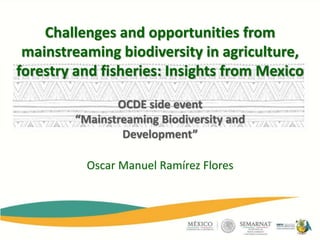 Oscar Manuel Ramírez Flores
Challenges and opportunities from
mainstreaming biodiversity in agriculture,
forestry and fisheries: Insights from Mexico
OCDE side event
“Mainstreaming Biodiversity and
Development”
 