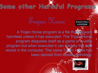 A Trojan Horse program is a file that appears
harmless unless it has executed. The Trojan Horse
program disguises itself as a game or a utility
program but when executed it can destroy the data
stored in the computer. The name Trojan Horse has
been derived from Greek mythology.
 