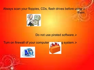 
Always scan your floppies, CDs, flash drives before using
them.

Do not use pirated software.

Turn on firewall of your computer operating system.
 