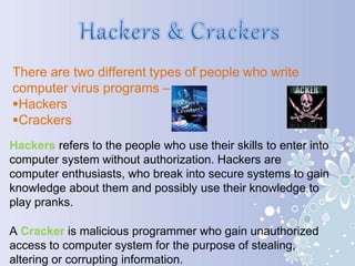 There are two different types of people who write
computer virus programs –
Hackers
Crackers
Hackers refers to the people who use their skills to enter into
computer system without authorization. Hackers are
computer enthusiasts, who break into secure systems to gain
knowledge about them and possibly use their knowledge to
play pranks.
A Cracker is malicious programmer who gain unauthorized
access to computer system for the purpose of stealing,
altering or corrupting information.
 