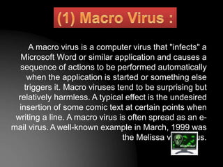 A macro virus is a computer virus that "infects" a
Microsoft Word or similar application and causes a
sequence of actions to be performed automatically
when the application is started or something else
triggers it. Macro viruses tend to be surprising but
relatively harmless. A typical effect is the undesired
insertion of some comic text at certain points when
writing a line. A macro virus is often spread as an e-
mail virus. A well-known example in March, 1999 was
the Melissa virus virus.
 
