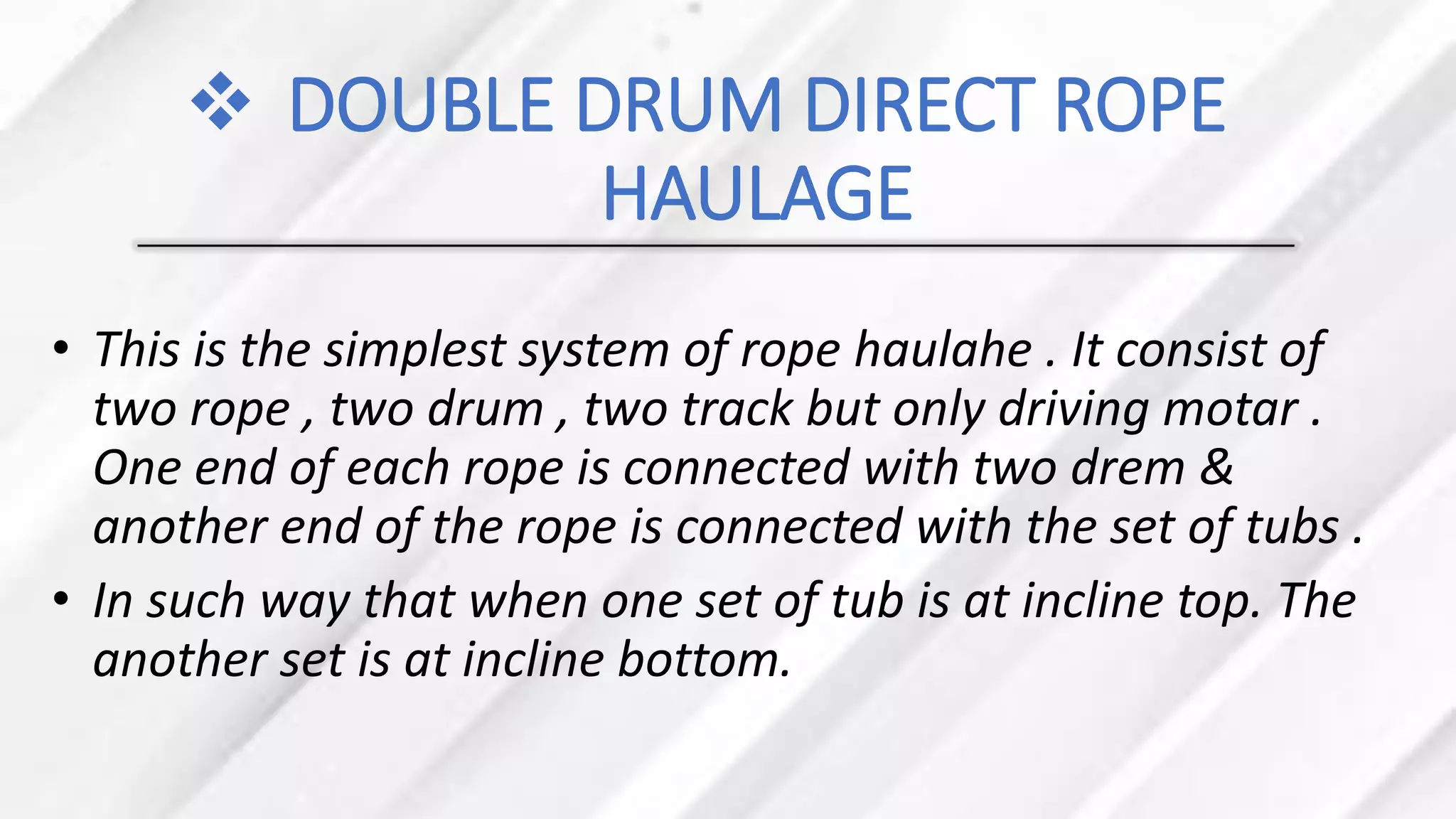 ❖ DOUBLE DRUM DIRECT ROPE
HAULAGE
• This is the simplest system of rope haulahe . It consist of
two rope , two drum , two track but only driving motar .
One end of each rope is connected with two drem &
another end of the rope is connected with the set of tubs .
• In such way that when one set of tub is at incline top. The
another set is at incline bottom.
 
