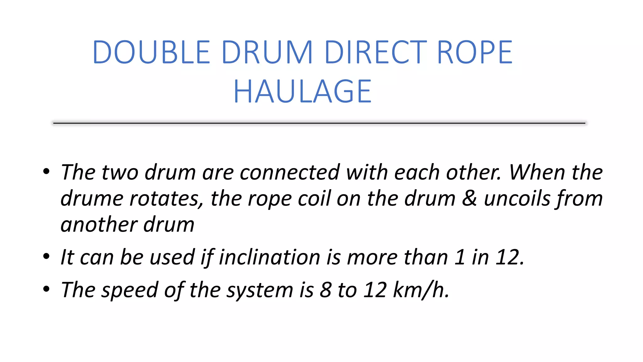 DOUBLE DRUM DIRECT ROPE
HAULAGE
• The two drum are connected with each other. When the
drume rotates, the rope coil on the drum & uncoils from
another drum
• It can be used if inclination is more than 1 in 12.
• The speed of the system is 8 to 12 km/h.
 
