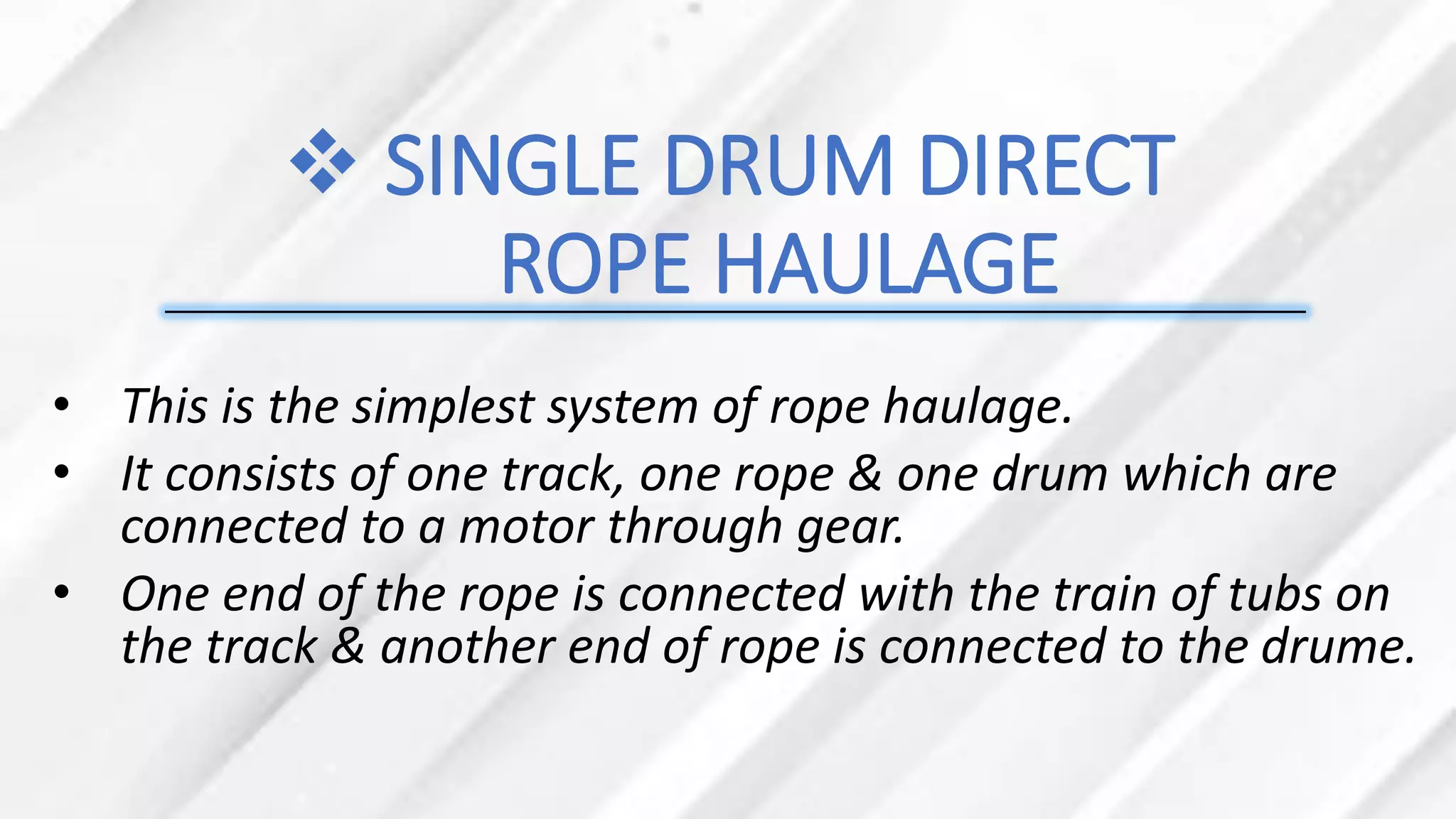 ❖ SINGLE DRUM DIRECT
ROPE HAULAGE
• This is the simplest system of rope haulage.
• It consists of one track, one rope & one drum which are
connected to a motor through gear.
• One end of the rope is connected with the train of tubs on
the track & another end of rope is connected to the drume.
 