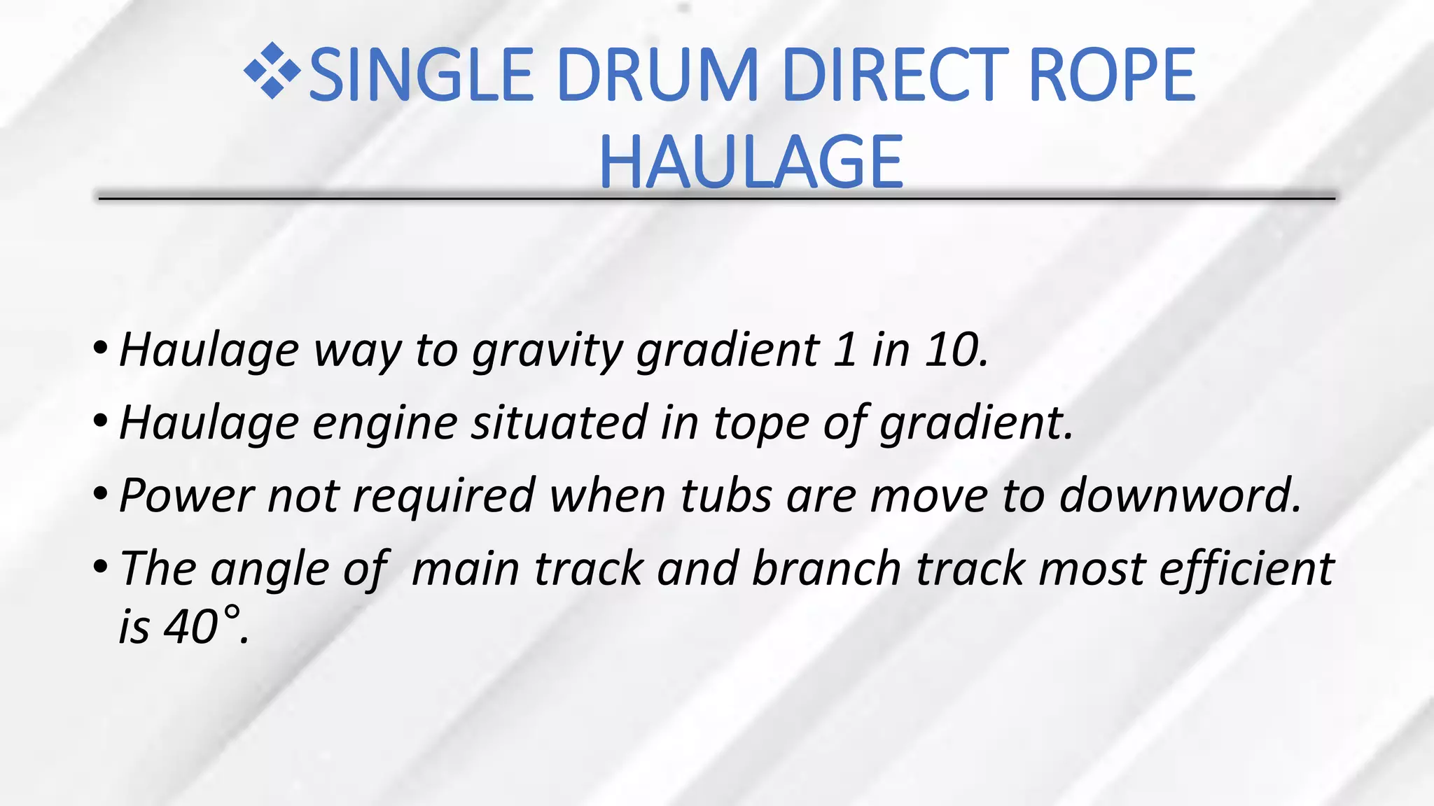 ❖SINGLE DRUM DIRECT ROPE
HAULAGE
•Haulage way to gravity gradient 1 in 10.
•Haulage engine situated in tope of gradient.
•Power not required when tubs are move to downword.
•The angle of main track and branch track most efficient
is 40°.
 