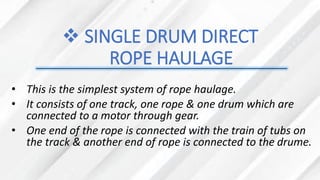 ❖ SINGLE DRUM DIRECT
ROPE HAULAGE
• This is the simplest system of rope haulage.
• It consists of one track, one rope & one drum which are
connected to a motor through gear.
• One end of the rope is connected with the train of tubs on
the track & another end of rope is connected to the drume.
 