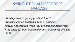 ❖SINGLE DRUM DIRECT ROPE
HAULAGE
•Haulage way to gravity gradient 1 in 10.
•Haulage engine situated in tope of gradient.
•Power not required when tubs are move to downword.
•The angle of main track and branch track most efficient
is 40°.
 